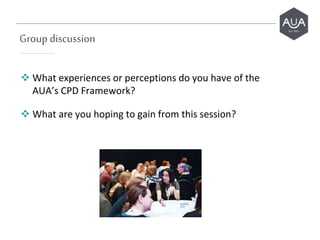 Group discussion
 What experiences or perceptions do you have of the
AUA’s CPD Framework?
 What are you hoping to gain from this session?
 