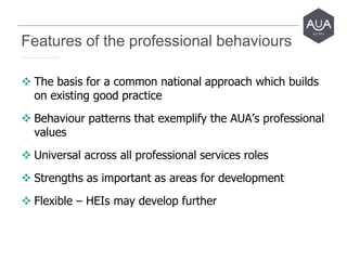 Features of the professional behaviours
 The basis for a common national approach which builds
on existing good practice
 Behaviour patterns that exemplify the AUA’s professional
values
 Universal across all professional services roles
 Strengths as important as areas for development
 Flexible – HEIs may develop further
 