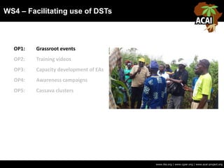 WS4 – Facilitating use of DSTs
www.iita.org | www.cgiar.org | www.acai-project.org
OP1: Grassroot events
OP2: Training videos
OP3: Capacity development of EAs
OP4: Awareness campaigns
OP5: Cassava clusters
 
