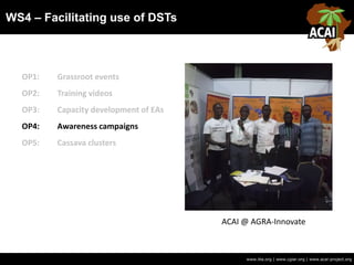 WS4 – Facilitating use of DSTs
www.iita.org | www.cgiar.org | www.acai-project.org
OP1: Grassroot events
OP2: Training videos
OP3: Capacity development of EAs
OP4: Awareness campaigns
OP5: Cassava clusters
ACAI @ AGRA-Innovate
 