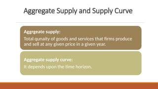 Aggregate Supply and Supply Curve
Aggrgeate supply:
Total qunaity of goods and services that firms produce
and sell at any given price in a given year.
Aggregate supply curve:
It depends upon the time horizon.
 