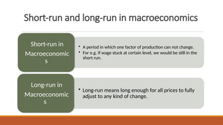 Short-run and long-run in macroeconomics
• A period in which one factor of production can not change.
• For e.g. if wage stuck at certain level, we would be still in the
short run.
Short-run in
Macroeconomic
s
• Long-run means long enough for all prices to fully
adjust to any kind of change.
Long-run in
Macroeconomic
s
 