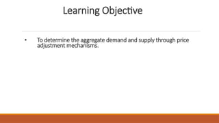 Learning Objective
• To determine the aggregate demand and supply through price
adjustment mechanisms.
 