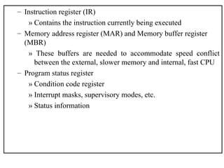 – Instruction register (IR)
» Contains the instruction currently being executed
– Memory address register (MAR) and Memory buffer register
(MBR)
» These buffers are needed to accommodate speed conflict
between the external, slower memory and internal, fast CPU
– Program status register
» Condition code register
» Interrupt masks, supervisory modes, etc.
» Status information
 
