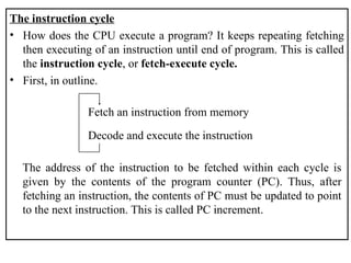 The instruction cycle
• How does the CPU execute a program? It keeps repeating fetching
then executing of an instruction until end of program. This is called
the instruction cycle, or fetch-execute cycle.
• First, in outline.
Fetch an instruction from memory
Decode and execute the instruction
The address of the instruction to be fetched within each cycle is
given by the contents of the program counter (PC). Thus, after
fetching an instruction, the contents of PC must be updated to point
to the next instruction. This is called PC increment.
 