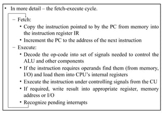 • In more detail – the fetch-execute cycle.
– Fetch:
• Copy the instruction pointed to by the PC from memory into
the instruction register IR
• Increment the PC to the address of the next instruction
– Execute:
• Decode the op-code into set of signals needed to control the
ALU and other components
• If the instruction requires operands find them (from memory,
I/O) and load them into CPU’s internal registers
• Execute the instruction under controlling signals from the CU
• If required, write result into appropriate register, memory
address or I/O
• Recognize pending interrupts
 
