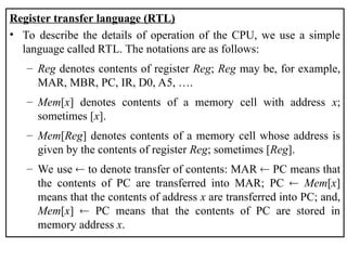 Register transfer language (RTL)
• To describe the details of operation of the CPU, we use a simple
language called RTL. The notations are as follows:
– Reg denotes contents of register Reg; Reg may be, for example,
MAR, MBR, PC, IR, D0, A5, ….
– Mem[x] denotes contents of a memory cell with address x;
sometimes [x].
– Mem[Reg] denotes contents of a memory cell whose address is
given by the contents of register Reg; sometimes [Reg].
– We use  to denote transfer of contents: MAR  PC means that
the contents of PC are transferred into MAR; PC  Mem[x]
means that the contents of address x are transferred into PC; and,
Mem[x]  PC means that the contents of PC are stored in
memory address x.
 
