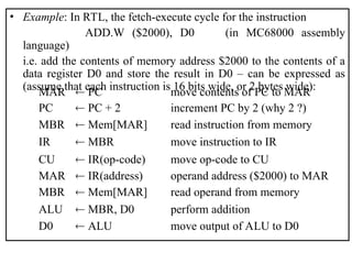 • Example: In RTL, the fetch-execute cycle for the instruction
ADD.W ($2000), D0 (in MC68000 assembly
language)
i.e. add the contents of memory address $2000 to the contents of a
data register D0 and store the result in D0 – can be expressed as
(assume that each instruction is 16 bits wide, or 2 bytes wide):
MAR  PC move contents of PC to MAR
PC  PC + 2 increment PC by 2 (why 2 ?)
MBR  Mem[MAR] read instruction from memory
IR  MBR move instruction to IR
CU  IR(op-code) move op-code to CU
MAR  IR(address) operand address ($2000) to MAR
MBR  Mem[MAR] read operand from memory
ALU  MBR, D0 perform addition
D0  ALU move output of ALU to D0
 