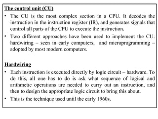 The control unit (CU)
• The CU is the most complex section in a CPU. It decodes the
instruction in the instruction register (IR), and generates signals that
control all parts of the CPU to execute the instruction.
• Two different approaches have been used to implement the CU:
hardwiring – seen in early computers, and microprogramming –
adopted by most modern computers.
Hardwiring
• Each instruction is executed directly by logic circuit – hardware. To
do this, all one has to do is ask what sequence of logical and
arithmetic operations are needed to carry out an instruction, and
then to design the appropriate logic circuit to bring this about.
• This is the technique used until the early 1960s.
 