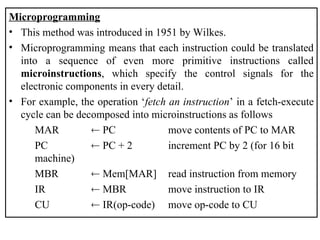 Microprogramming
• This method was introduced in 1951 by Wilkes.
• Microprogramming means that each instruction could be translated
into a sequence of even more primitive instructions called
microinstructions, which specify the control signals for the
electronic components in every detail.
• For example, the operation ‘fetch an instruction’ in a fetch-execute
cycle can be decomposed into microinstructions as follows
MAR  PC move contents of PC to MAR
PC  PC + 2 increment PC by 2 (for 16 bit
machine)
MBR  Mem[MAR] read instruction from memory
IR  MBR move instruction to IR
CU  IR(op-code) move op-code to CU
 