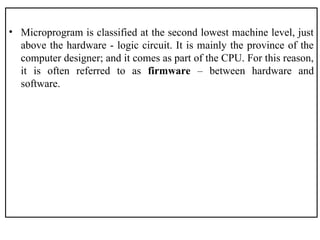 • Microprogram is classified at the second lowest machine level, just
above the hardware - logic circuit. It is mainly the province of the
computer designer; and it comes as part of the CPU. For this reason,
it is often referred to as firmware – between hardware and
software.
 