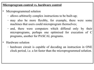 Microprogram control vs. hardware control
• Microprogrammed solution
– allows arbitrarily complex instructions to be built-up;
– may also be more flexible, for example, there were some
machines that users could microprogram themselves;
– and, there were computers which differed only by their
microprograms, perhaps one optimised for execution of C
programs, another for PASCAL programs.
• Hardware solution
– hardware circuit is capable of decoding an instruction in ONE
clock period, i.e. a lot faster than the microprogrammed solution.
 