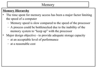 Memory Hierarchy
• The time spent for memory access has been a major factor limiting
the speed of a computer
– Memory speed is slow compared to the speed of the processor
– A process could be bottlenecked due to the inability of the
memory system to “keep up” with the processor
• Major design objective - to provide adequate storage capacity
– at an acceptable level of performance
– at a reasonable cost
Memory
 