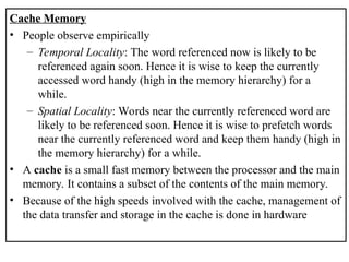 Cache Memory
• People observe empirically
– Temporal Locality: The word referenced now is likely to be
referenced again soon. Hence it is wise to keep the currently
accessed word handy (high in the memory hierarchy) for a
while.
– Spatial Locality: Words near the currently referenced word are
likely to be referenced soon. Hence it is wise to prefetch words
near the currently referenced word and keep them handy (high in
the memory hierarchy) for a while.
• A cache is a small fast memory between the processor and the main
memory. It contains a subset of the contents of the main memory.
• Because of the high speeds involved with the cache, management of
the data transfer and storage in the cache is done in hardware
 