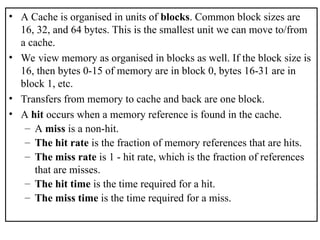 • A Cache is organised in units of blocks. Common block sizes are
16, 32, and 64 bytes. This is the smallest unit we can move to/from
a cache.
• We view memory as organised in blocks as well. If the block size is
16, then bytes 0-15 of memory are in block 0, bytes 16-31 are in
block 1, etc.
• Transfers from memory to cache and back are one block.
• A hit occurs when a memory reference is found in the cache.
– A miss is a non-hit.
– The hit rate is the fraction of memory references that are hits.
– The miss rate is 1 - hit rate, which is the fraction of references
that are misses.
– The hit time is the time required for a hit.
– The miss time is the time required for a miss.
 