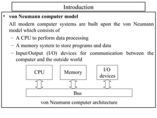 Introduction
• von Neumann computer model
All modern computer systems are built upon the von Neumann
model which consists of
– A CPU to perform data processing
– A memory system to store programs and data
– Input/Output (I/O) devices for communication between the
computer and the outside world
Memory I/O
devices
CPU
Bus
von Neumann computer architecture
 