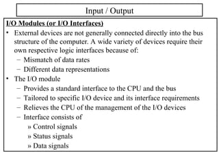 I/O Modules (or I/O Interfaces)
• External devices are not generally connected directly into the bus
structure of the computer. A wide variety of devices require their
own respective logic interfaces because of:
– Mismatch of data rates
– Different data representations
• The I/O module
– Provides a standard interface to the CPU and the bus
– Tailored to specific I/O device and its interface requirements
– Relieves the CPU of the management of the I/O devices
– Interface consists of
» Control signals
» Status signals
» Data signals
Input / Output
 