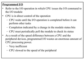 Programmed I/O
• Refer to the I/O operation in which CPU issues the I/O command to
the I/O module
• CPU is in direct control of the operation
– CPU waits until the I/O operation is completed before it can
perform other tasks
– Completion indicated by a change in the module status bits
– CPU must periodically poll the module to check its status
• As a result of the speed difference between a CPU and the
peripheral devices, programmed I/O wastes an enormous amount of
CPU processing power.
– Very inefficient
– CPU slowed to the speed of the peripheral
 
