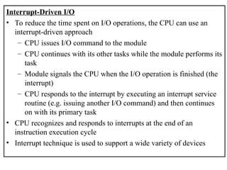 Interrupt-Driven I/O
• To reduce the time spent on I/O operations, the CPU can use an
interrupt-driven approach
– CPU issues I/O command to the module
– CPU continues with its other tasks while the module performs its
task
– Module signals the CPU when the I/O operation is finished (the
interrupt)
– CPU responds to the interrupt by executing an interrupt service
routine (e.g. issuing another I/O command) and then continues
on with its primary task
• CPU recognizes and responds to interrupts at the end of an
instruction execution cycle
• Interrupt technique is used to support a wide variety of devices
 