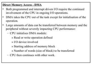 Direct Memory Access - DMA
• Both programmed and interrupt driven I/O require the continued
involvement of the CPU in ongoing I/O operations.
• DMA takes the CPU out of the task except for initialisation of the
operation.
• Large amounts of data can be transferred between memory and the
peripheral without severely impacting CPU performance:
– CPU initialises DMA module:
» Read or write operation defined
» I/O device involved
» Starting address of memory block
» Number of words (size of block) to be transferred
– CPU then continues with other work.
 