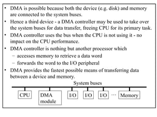 • DMA is possible because both the device (e.g. disk) and memory
are connected to the system buses.
• Hence a third device - a DMA controller may be used to take over
the system buses for data transfer, freeing CPU for its primary task.
• DMA controller uses the bus when the CPU is not using it - no
impact on the CPU performance.
• DMA controller is nothing but another processor which
– accesses memory to retrieve a data word
– forwards the word to the I/O peripheral
• DMA provides the fastest possible means of transferring data
between a device and memory.
CPU DMA
module
I/O I/O I/O Memory
…
System buses
 