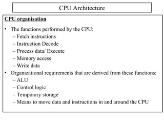 CPU organisation
• The functions performed by the CPU:
– Fetch instructions
– Instruction Decode
– Process data/ Execute
– Memory access
– Write data
• Organizational requirements that are derived from these functions:
– ALU
– Control logic
– Temporary storage
– Means to move data and instructions in and around the CPU
CPU Architecture
 