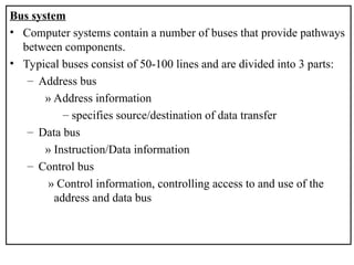 Bus system
• Computer systems contain a number of buses that provide pathways
between components.
• Typical buses consist of 50-100 lines and are divided into 3 parts:
– Address bus
» Address information
– specifies source/destination of data transfer
– Data bus
» Instruction/Data information
– Control bus
» Control information, controlling access to and use of the
address and data bus
 