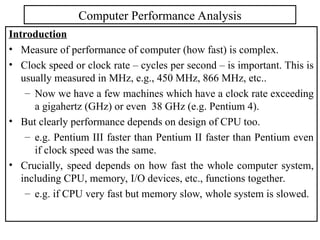 Introduction
• Measure of performance of computer (how fast) is complex.
• Clock speed or clock rate – cycles per second – is important. This is
usually measured in MHz, e.g., 450 MHz, 866 MHz, etc..
– Now we have a few machines which have a clock rate exceeding
a gigahertz (GHz) or even 38 GHz (e.g. Pentium 4).
• But clearly performance depends on design of CPU too.
– e.g. Pentium III faster than Pentium II faster than Pentium even
if clock speed was the same.
• Crucially, speed depends on how fast the whole computer system,
including CPU, memory, I/O devices, etc., functions together.
– e.g. if CPU very fast but memory slow, whole system is slowed.
Computer Performance Analysis
 