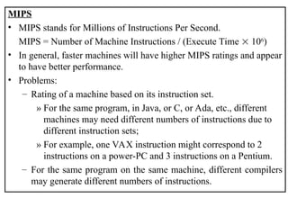 MIPS
• MIPS stands for Millions of Instructions Per Second.
MIPS = Number of Machine Instructions / (Execute Time  106
)
• In general, faster machines will have higher MIPS ratings and appear
to have better performance.
• Problems:
– Rating of a machine based on its instruction set.
» For the same program, in Java, or C, or Ada, etc., different
machines may need different numbers of instructions due to
different instruction sets;
» For example, one VAX instruction might correspond to 2
instructions on a power-PC and 3 instructions on a Pentium.
– For the same program on the same machine, different compilers
may generate different numbers of instructions.
 