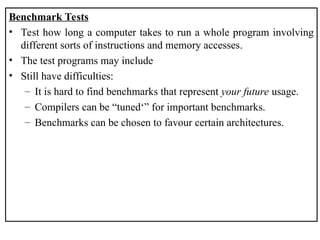 Benchmark Tests
• Test how long a computer takes to run a whole program involving
different sorts of instructions and memory accesses.
• The test programs may include
• Still have difficulties:
– It is hard to find benchmarks that represent your future usage.
– Compilers can be “tuned‘” for important benchmarks.
– Benchmarks can be chosen to favour certain architectures.
 
