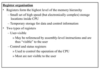 Register organisation
• Registers form the highest level of the memory hierarchy
– Small set of high speed (but electronically complex) storage
locations inside CPU
– Temporary storage for data and control information
• Two types of registers
– User-visible
» May be referenced by assembly-level instructions and are
thus “visible” to the user
– Control and status registers
» Used to control the operation of the CPU
» Most are not visible to the user
 