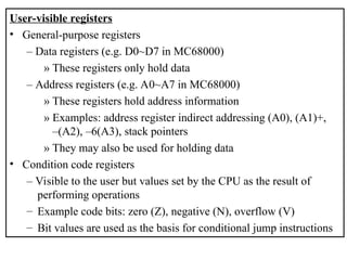 User-visible registers
• General-purpose registers
– Data registers (e.g. D0~D7 in MC68000)
» These registers only hold data
– Address registers (e.g. A0~A7 in MC68000)
» These registers hold address information
» Examples: address register indirect addressing (A0), (A1)+,
–(A2), –6(A3), stack pointers
» They may also be used for holding data
• Condition code registers
– Visible to the user but values set by the CPU as the result of
performing operations
– Example code bits: zero (Z), negative (N), overflow (V)
– Bit values are used as the basis for conditional jump instructions
 