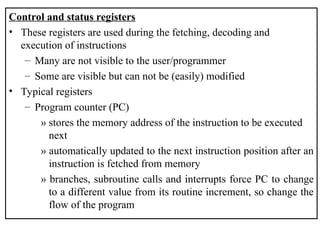 Control and status registers
• These registers are used during the fetching, decoding and
execution of instructions
– Many are not visible to the user/programmer
– Some are visible but can not be (easily) modified
• Typical registers
– Program counter (PC)
» stores the memory address of the instruction to be executed
next
» automatically updated to the next instruction position after an
instruction is fetched from memory
» branches, subroutine calls and interrupts force PC to change
to a different value from its routine increment, so change the
flow of the program
 