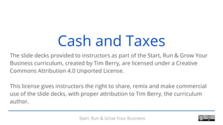 Start, Run & Grow Your Business
Cash and Taxes
The slide decks provided to instructors as part of the Start, Run & Grow Your
Business curriculum, created by Tim Berry, are licensed under a Creative
Commons Attribution 4.0 Unported License.
This license gives instructors the right to share, remix and make commercial
use of the slide decks, with proper attribution to Tim Berry, the curriculum
author.
 