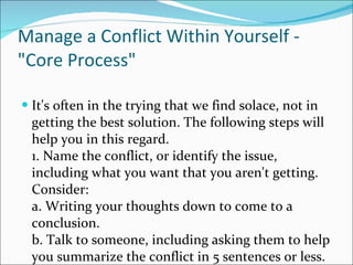 Manage a Conflict Within Yourself - "Core Process" It's often in the trying that we find solace, not in getting the best solution. The following steps will help you in this regard.  1. Name the conflict, or identify the issue, including what you want that you aren't getting. Consider: a. Writing your thoughts down to come to a conclusion. b. Talk to someone, including asking them to help you summarize the conflict in 5 sentences or less.  
