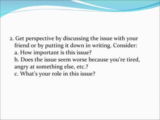 2. Get perspective by discussing the issue with your friend or by putting it down in writing. Consider: a. How important is this issue? b. Does the issue seem worse because you're tired, angry at something else, etc.? c. What's your role in this issue? 