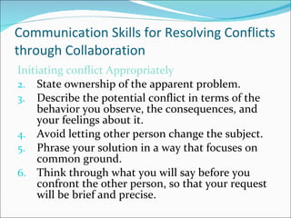 Communication Skills for Resolving Conflicts through Collaboration Initiating conflict Appropriately State ownership of the apparent problem. Describe the potential conflict in terms of the behavior you observe, the consequences, and your feelings about it. Avoid letting other person change the subject. Phrase your solution in a way that focuses on common ground. Think through what you will say before you confront the other person, so that your request will be brief and precise. 