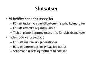 Slutsatser
• Vi behöver snabba modeller
   – För att testa nya samhällsekonomiska kalkylmetoder 
   – För att utforska åtgärdsrummet
   – Tidigt i planeringsprocessen, inte för objektsanalyser
• Tiden bör vara explicit
   – För rättvisa mellan generationer
   – Bättre representation av dagliga beslut
   – Schemat har ofta ej flyttbara händelser
 