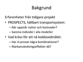 Bakgrund
Erfarenheter från tidigare projekt
• PROSPECTS, hållbart transportsystem:
  – När uppstår nyttor och kostnader?
  – Samma individer i alla modeller
• Vad krävs för att nå koldioxidmålet:
  – Har ni provat några kombinationer?
  – Markanvändningseffekter då?
 