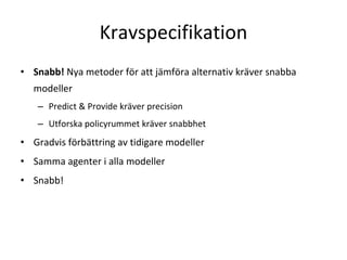 Kravspecifikation 
• Snabb! Nya metoder för att jämföra alternativ kräver snabba 
  modeller
   – Predict & Provide kräver precision
   – Utforska policyrummet kräver snabbhet
• Gradvis förbättring av tidigare modeller
• Samma agenter i alla modeller
• Snabb!
 