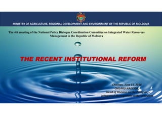 MINISTRY OF AGRICULTURE, REGIONAL DEVELOPMENT AND ENVIRONMENT OF THE REPUBLIC OF MOLDOVA
The 4th meeting of the National Policy Dialogue Coordination Committee on Integrated Water Resources
Management in the Republic of Moldova
Chisinau, June 15, 2018
CHILARU NADEJDA,
Head of Division on the Policy on
Integrated Management water resources
THE RECENT INSTITUTIONAL REFORM
 