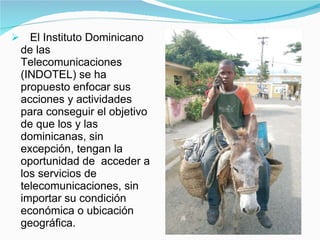 El Instituto Dominicano de las Telecomunicaciones (INDOTEL) se ha propuesto enfocar sus  acciones y actividades para conseguir el objetivo de que los y las dominicanas, sin excepción, tengan la oportunidad de  acceder a los servicios de telecomunicaciones, sin importar su condición económica o ubicación geográfica. 