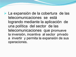 La expansión de la cobertura  de las telecomunicaciones  se  está  logrando mediante la aplicación  de  una política  del sector  de las telecomunicaciones  que p romueve  la inversión, incentiva  al sector  privado  a  invertir  y permita la expansión de sus operaciones. 