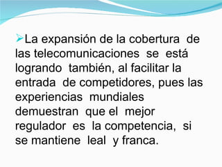 La expansión de la cobertura  de las telecomunicaciones  se  está  logrando  también, al facilitar la entrada  de competidores, pues las experiencias  mundiales  demuestran  que el  mejor  regulador  es  la competencia,  si  se mantiene  leal  y franca.  