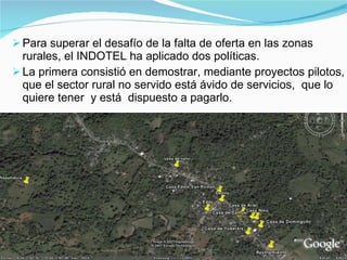 Para superar el desafío de la falta de oferta en las zonas rurales, el INDOTEL ha aplicado dos políticas. La primera consistió en demostrar, mediante proyectos pilotos, que el sector rural no servido está ávido de servicios,  que lo quiere tener  y está  dispuesto a pagarlo. 