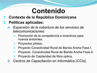 Contenido Contexto de la República Dominicana Políticas aplicadas: Expansión de la cobertura de los servicios de telecomunicaciones: Promoción de la competencia e incentivos para nuevos entrantes. Proyectos pilotos.  Proyecto Conectividad Rural de Banda Ancha Fase I. Proyecto  Conectividad Rural de Banda Ancha Fase II. Proyecto de Capilaridad de fibra optica. Centros de Capacitación en Informática (CCIs). 