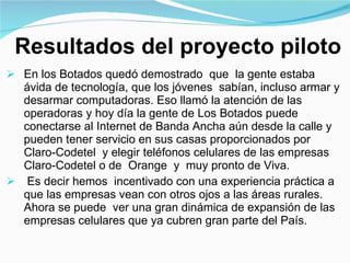 Resultados del proyecto piloto En los Botados quedó demostrado  que  la gente estaba ávida de tecnología, que los jóvenes  sabían, incluso armar y desarmar computadoras. Eso llamó la atención de las operadoras y hoy día la gente de Los Botados puede  conectarse al Internet de Banda Ancha aún desde la calle y pueden tener servicio en sus casas proporcionados por  Claro-Codetel  y elegir teléfonos celulares de las empresas Claro-Codetel o de  Orange  y  muy pronto de Viva. Es decir hemos  incentivado con una experiencia práctica a que las empresas vean con otros ojos a las áreas rurales. Ahora se puede  ver una gran dinámica de expansión de las empresas celulares que ya cubren gran parte del País.  