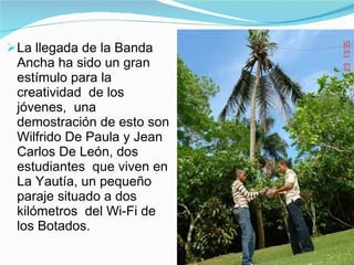 La llegada de la Banda Ancha ha sido un gran estímulo para la creatividad  de los jóvenes,  una demostración de esto son Wilfrido De Paula y Jean Carlos De León, dos estudiantes  que viven en La Yautía, un pequeño paraje situado a dos kilómetros  del Wi-Fi de los Botados.  