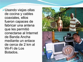 Usando viejas ollas de cocina y cables coaxiales, ellos fueron capaces de fabricar una antena  que les permitió conectarse al Internet de Banda Ancha mediante un enlace de cerca de 2 km al Wi-Fi de Los Botados. 