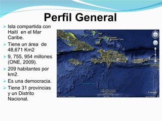 Isla compartida con  Haití  en el Mar Caribe. Tiene un área  de  48,671 Km2 9, 755, 954 millones (ONE, 2009) . 209 habitantes por  km2.  Es una democracia.  Tiene 31 provincias y un Distrito Nacional. Perfil General 